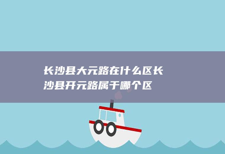 长沙县大元路在什么区长沙县开元路属于哪个区