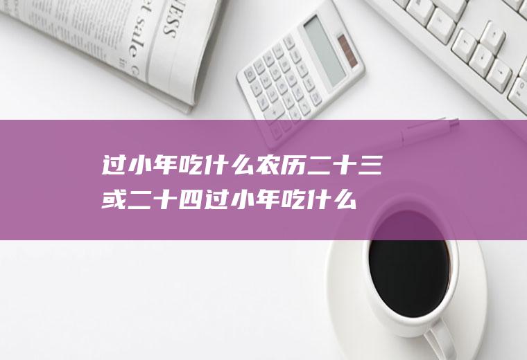 过小年吃什么农历二十三或二十四过小年吃什么