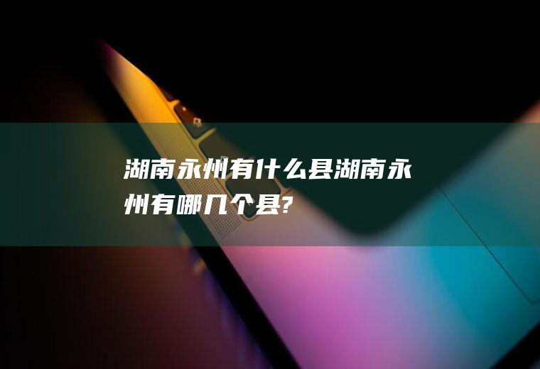 湖南永州有什么县湖南永州有哪几个县?