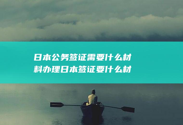 日本公务签证需要什么材料办理日本签证要什么材料