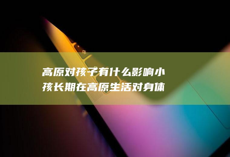 高原对孩子有什么影响小孩长期在高原生活对身体有影响吗