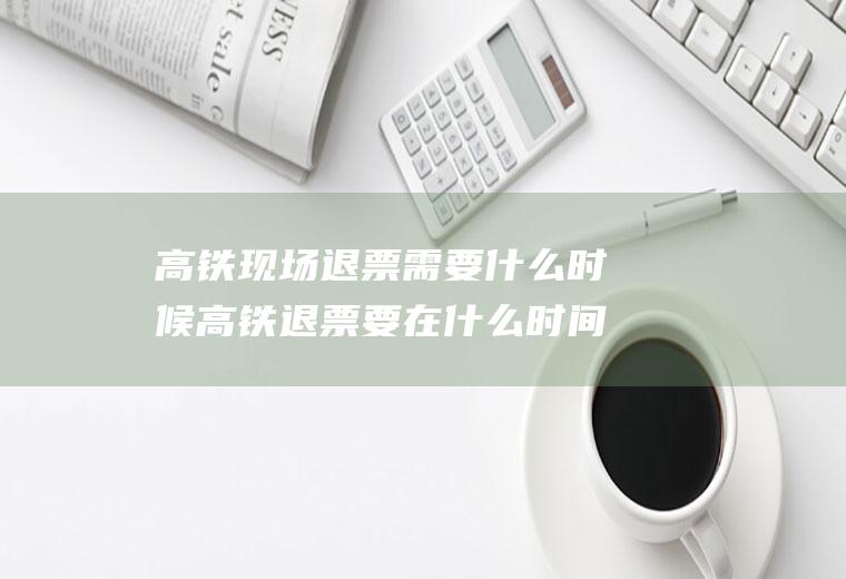 高铁现场退票需要什么时候高铁退票要在什么时间内