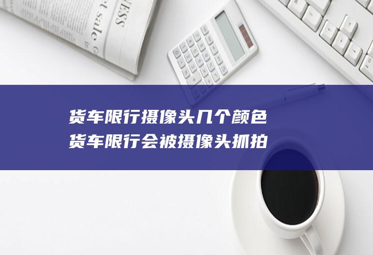 货车限行摄像头几个颜色货车限行会被摄像头抓拍吗