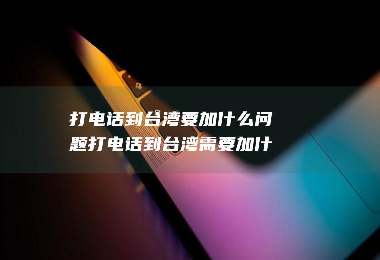 打电话到台湾要加什么问题打电话到台湾需要加什么