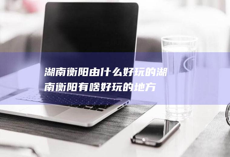 湖南衡阳由什么好玩的湖南衡阳有啥好玩的地方