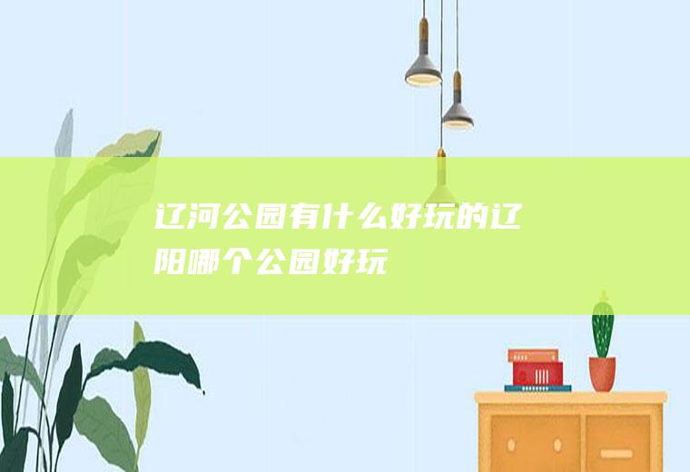 辽河公园有什么好玩的辽阳哪个公园好玩