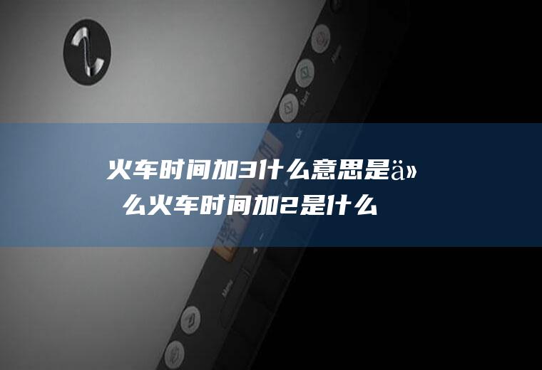 火车时间加3什么意思是什么火车时间加2是什么意思