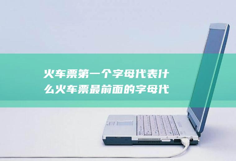 火车票第一个字母代表什么火车票最前面的字母代表什么