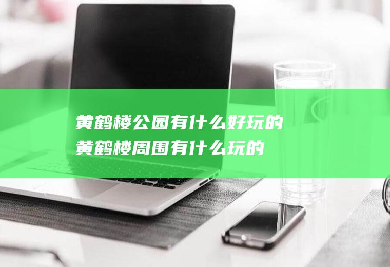 黄鹤楼公园有什么好玩的黄鹤楼周围有什么玩的