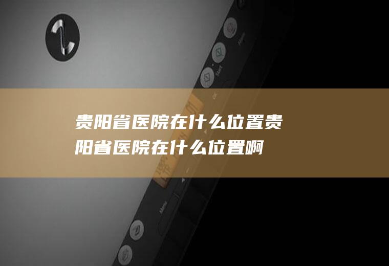 贵阳省医院在什么位置贵阳省医院在什么位置啊