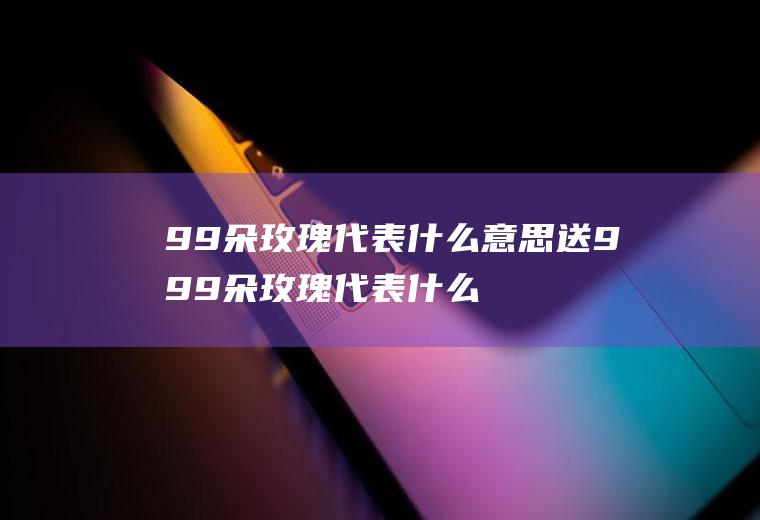 99朵玫瑰代表什么意思送999朵玫瑰代表什么意思