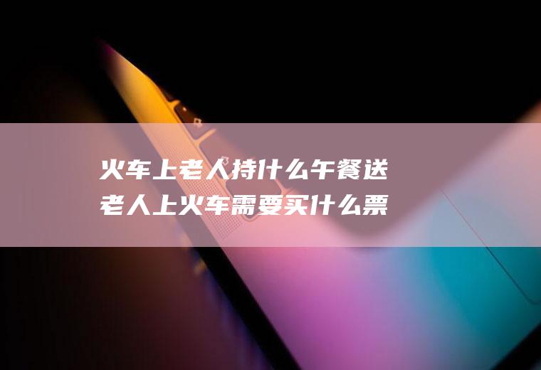 火车上老人持什么午餐送老人上火车需要买什么票