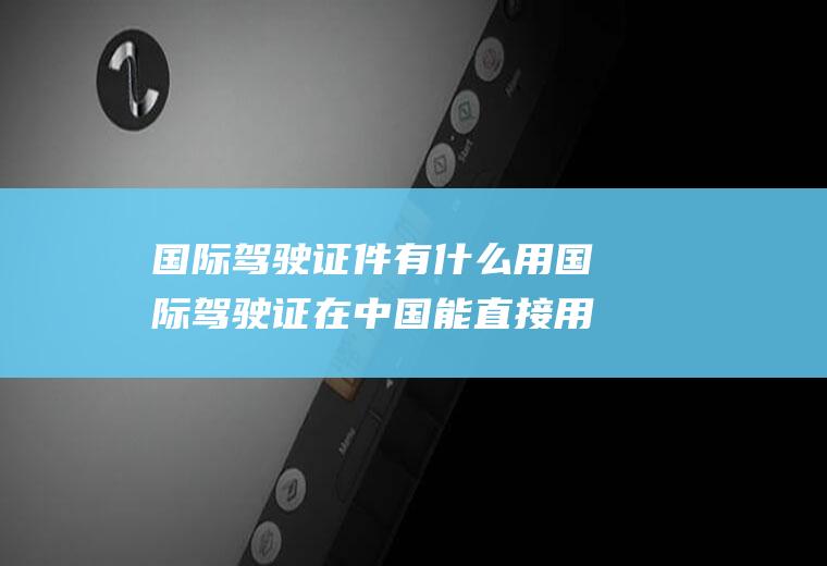 国际驾驶证件有什么用国际驾驶证在中国能直接用