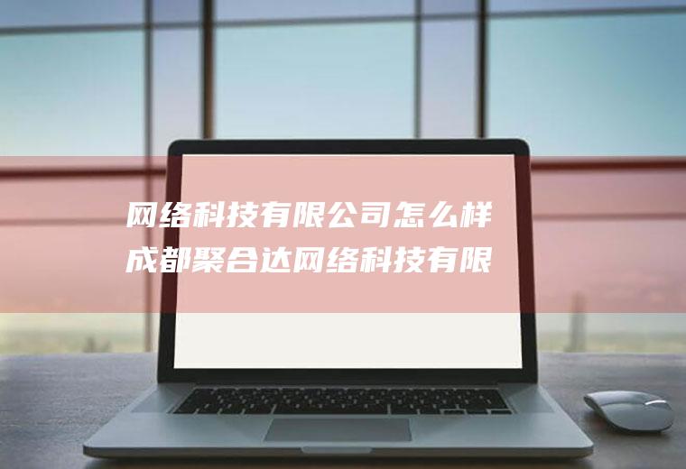 网络科技有限公司怎么样成都聚合达网络科技有限公司怎么样