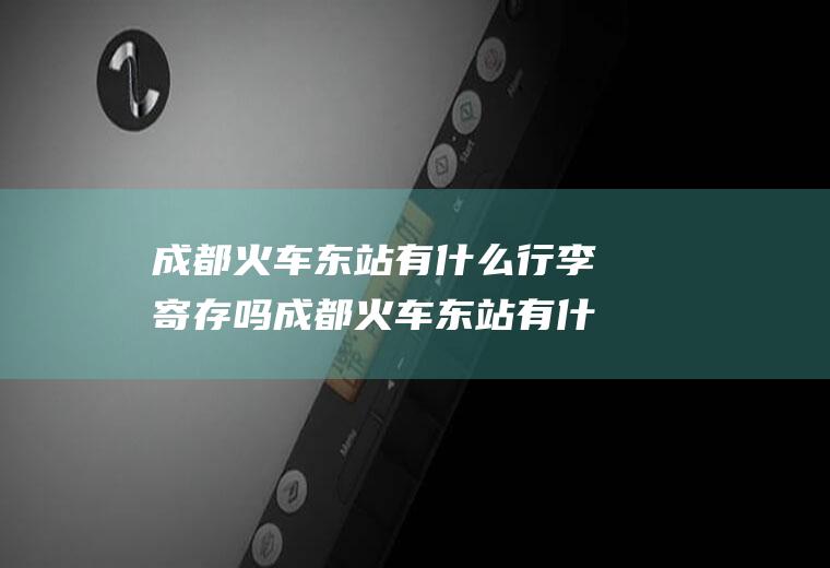 成都火车东站有什么行李寄存吗成都火车东站有什么行李寄存吗多少钱