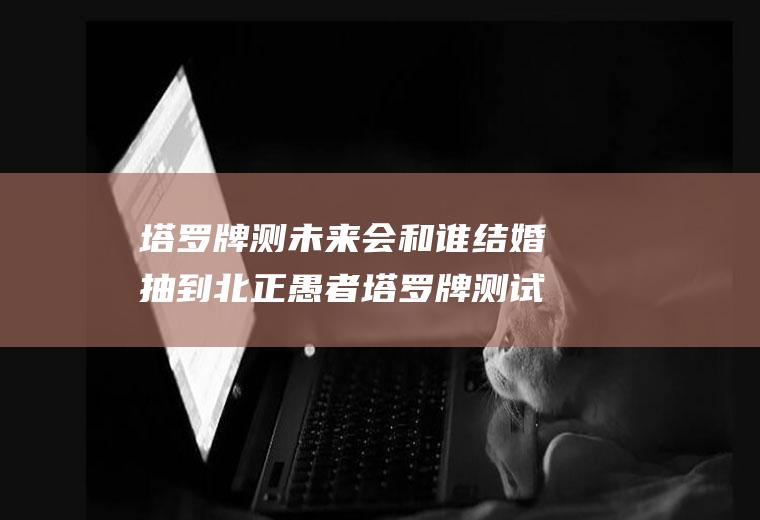 塔罗牌测未来会和谁结婚抽到北正愚者塔罗牌测试我们会结婚吗