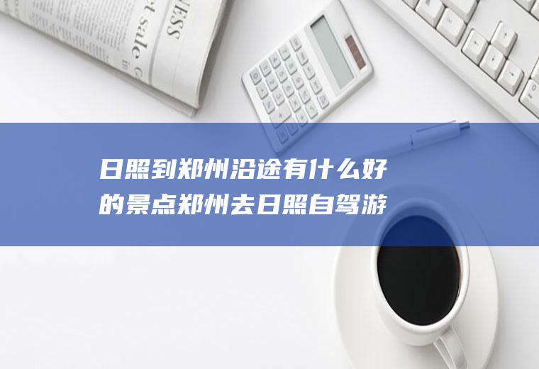 日照到郑州沿途有什么好的景点郑州去日照自驾游路线