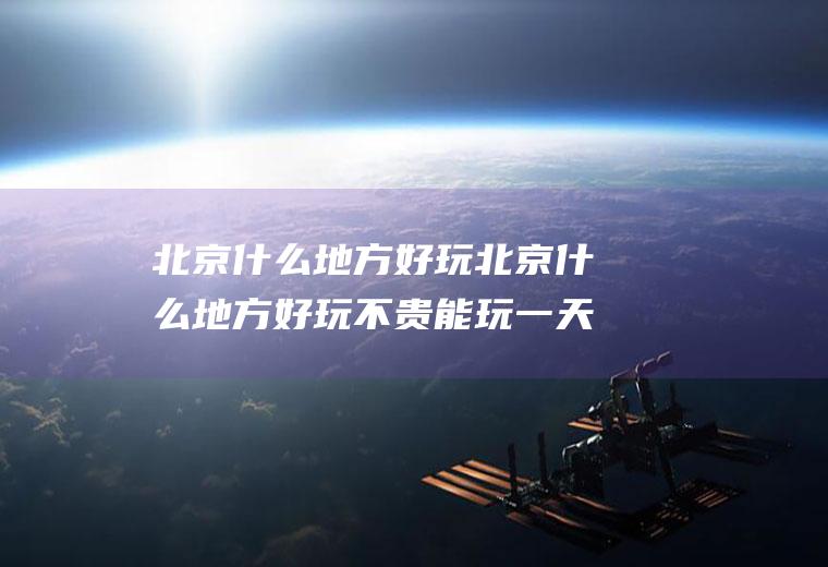 北京什么地方好玩北京什么地方好玩不贵能玩一天