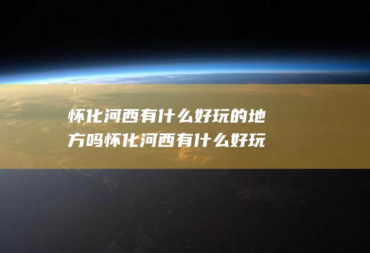 怀化河西有什么好玩的地方吗怀化河西有什么好玩的地方吗