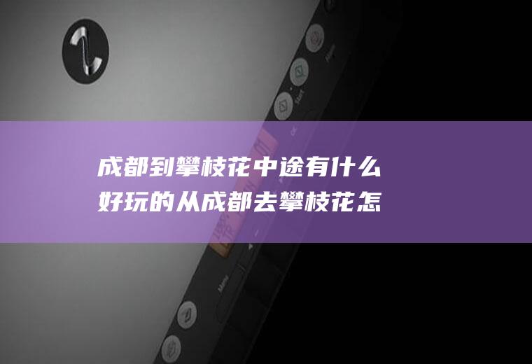 成都到攀枝花中途有什么好玩的从成都去攀枝花怎样去