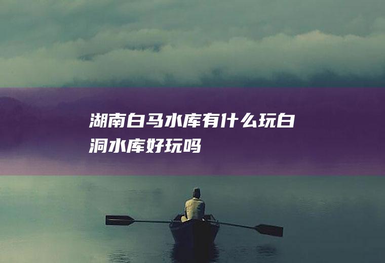 湖南白马水库有什么玩白洞水库好玩吗