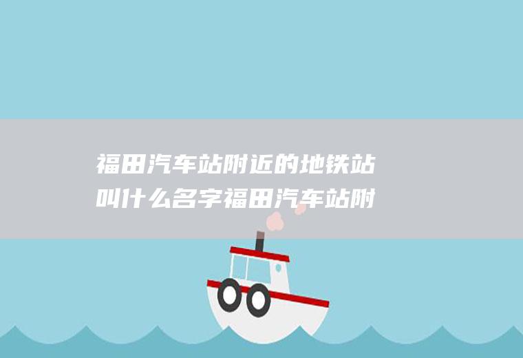 福田汽车站附近的地铁站叫什么名字福田汽车站附近的地铁站叫什么名字来着