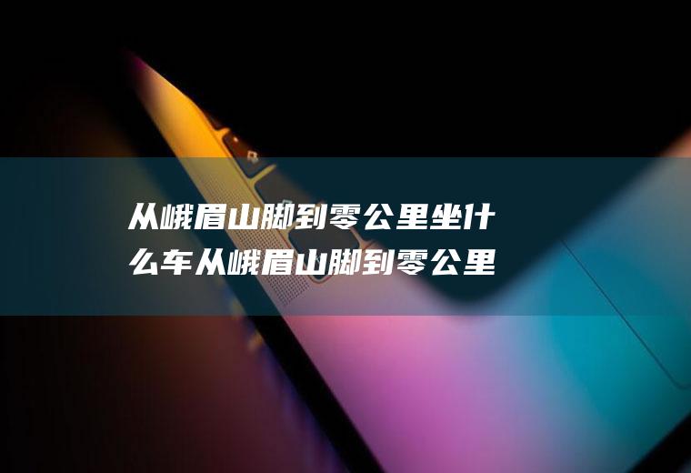 从峨眉山脚到零公里坐什么车从峨眉山脚到零公里坐什么车最快