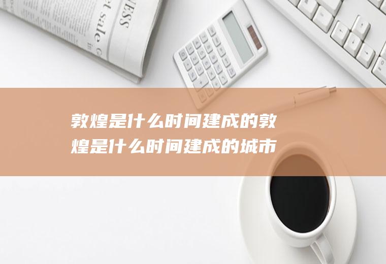 敦煌是什么时间建成的敦煌是什么时间建成的城市