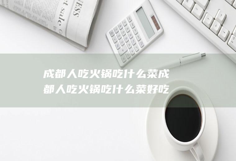 成都人吃火锅吃什么菜成都人吃火锅吃什么菜好吃