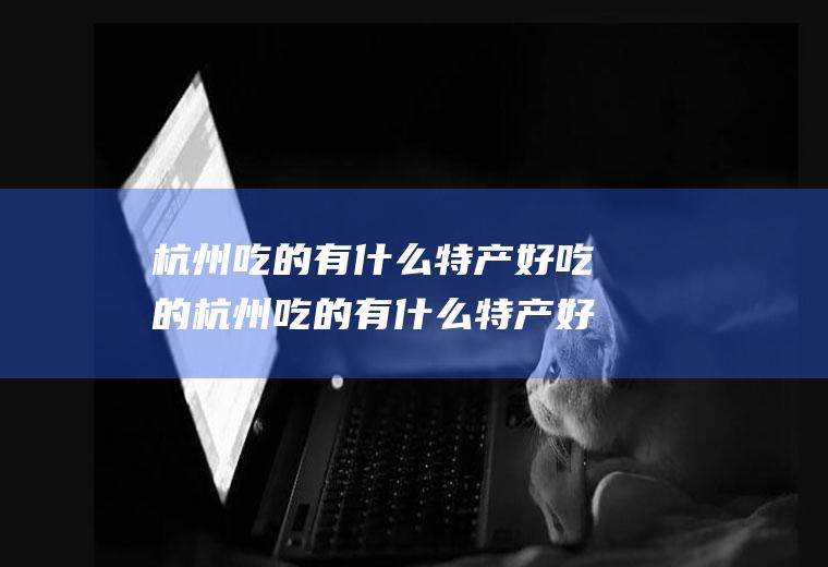 杭州吃的有什么特产好吃的杭州吃的有什么特产好吃的地方