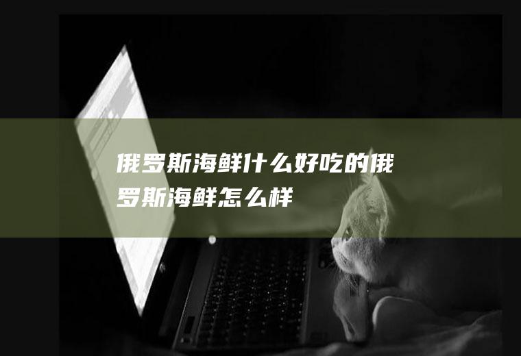 俄罗斯海鲜什么好吃的俄罗斯海鲜怎么样