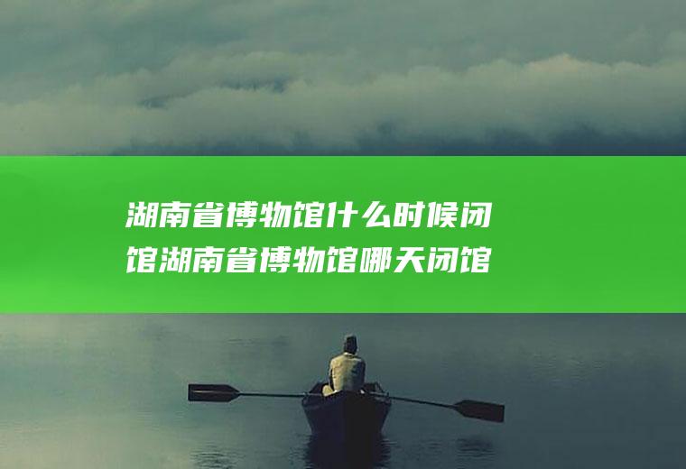 湖南省博物馆什么时候闭馆湖南省博物馆哪天闭馆