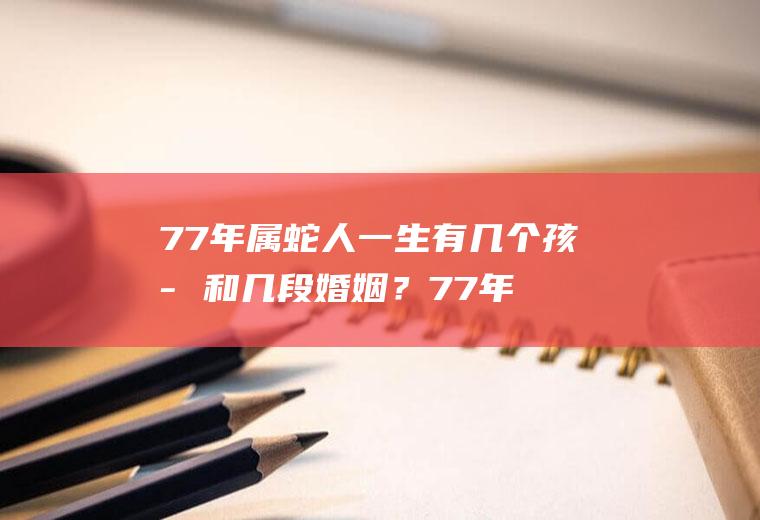 77年属蛇人一生有几个孩子和几段婚姻？77年属蛇第二段婚姻一般在几岁