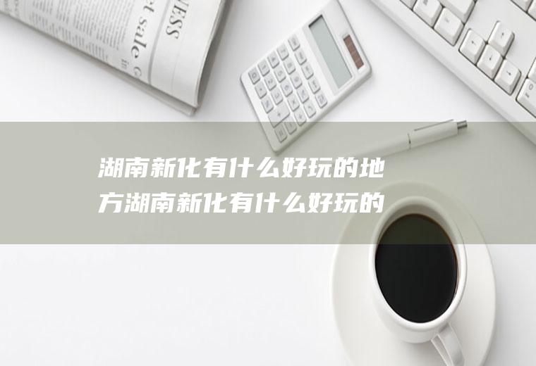 湖南新化有什么好玩的地方湖南新化有什么好玩的地方推荐