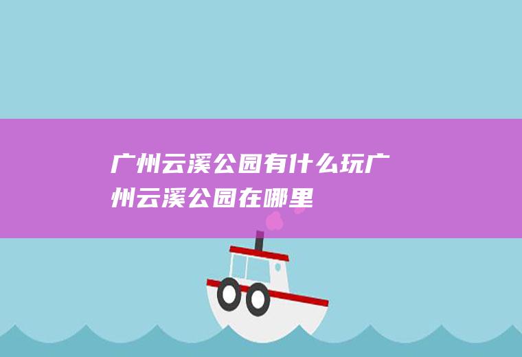 广州云溪公园有什么玩广州云溪公园在哪里