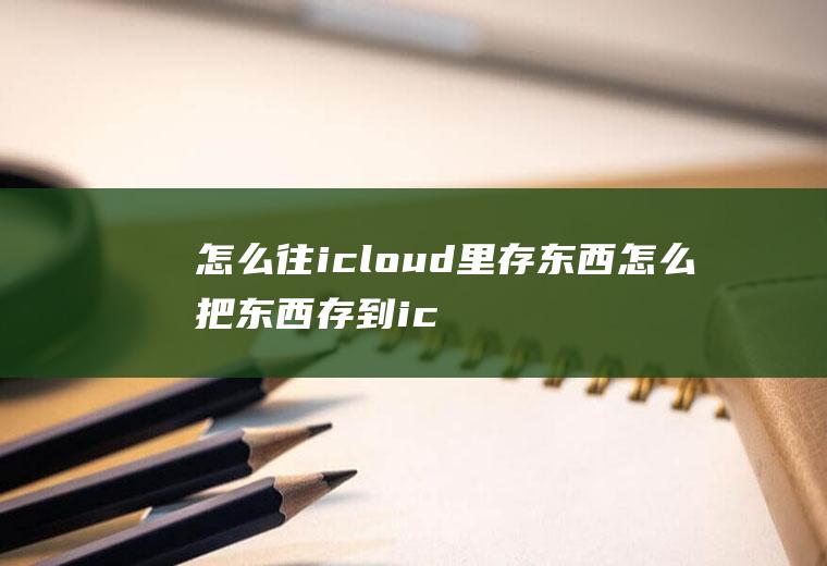 怎么往icloud里存东西怎么把东西存到icloud