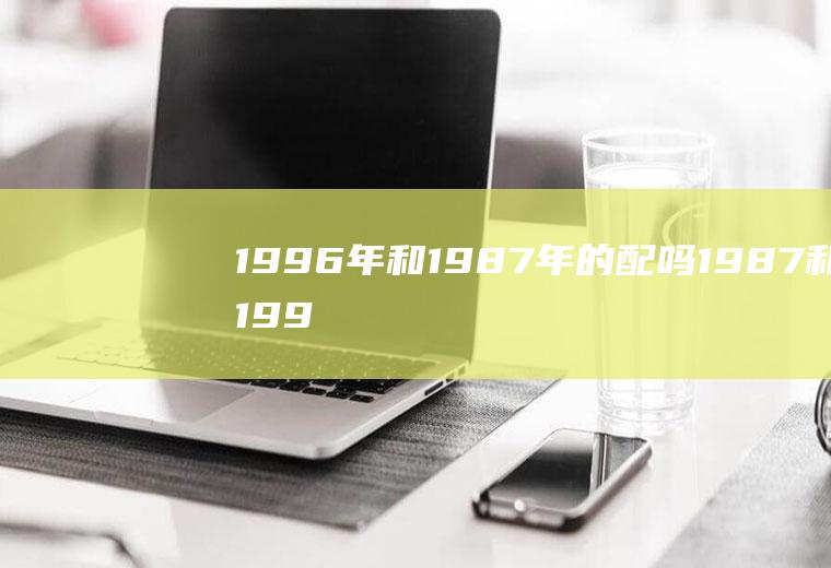 1996年和1987年的配吗1987和1996能婚配吗