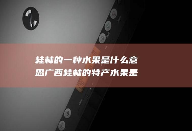 桂林的一种水果是什么意思广西桂林的特产水果是什么