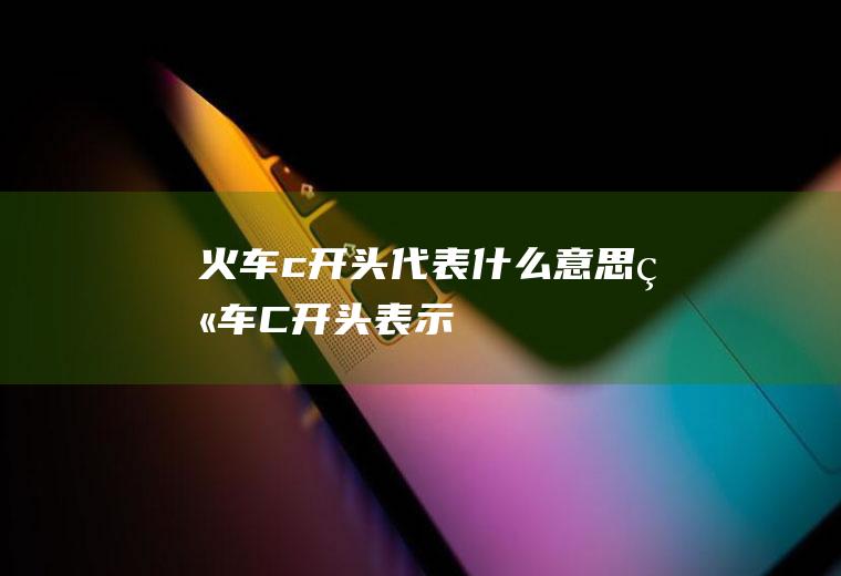 火车c开头代表什么意思火车C开头表示