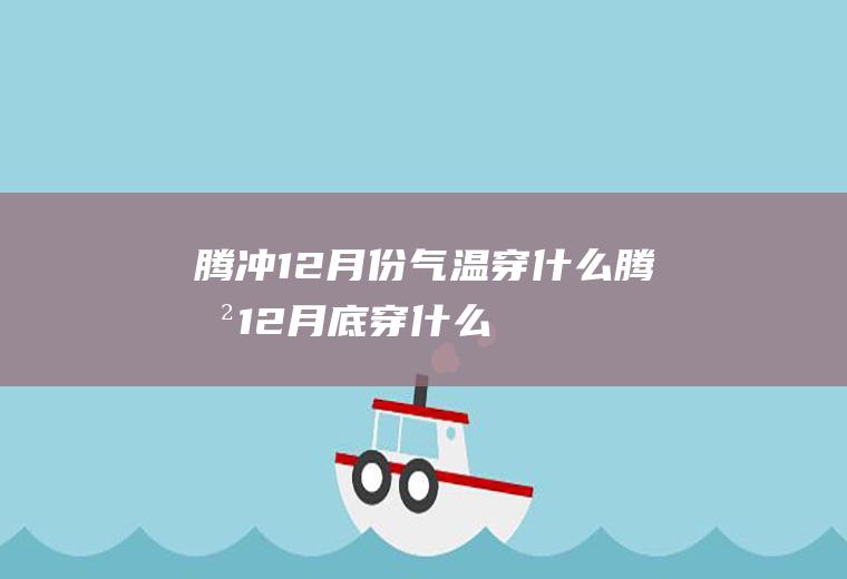 腾冲12月份气温穿什么腾冲12月底穿什么