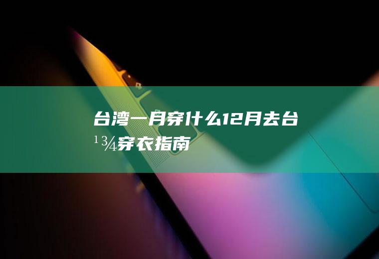 台湾一月穿什么12月去台湾穿衣指南