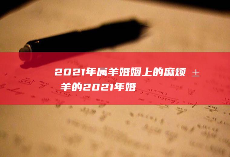 2021年属羊婚姻上的麻烦属羊的2021年婚姻会是什么状况