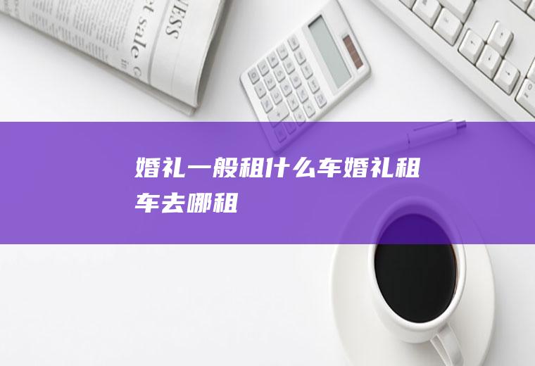 婚礼一般租什么车婚礼租车去哪租