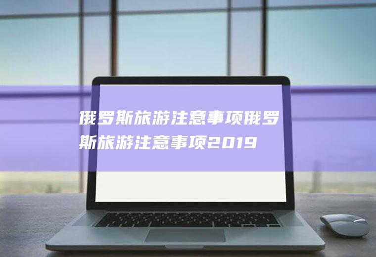 俄罗斯旅游注意事项俄罗斯旅游注意事项2019