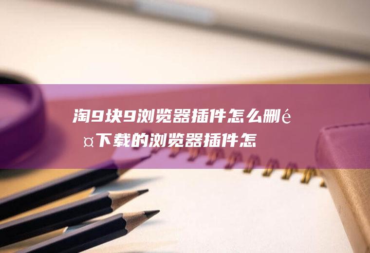 淘9块9浏览器插件怎么删除下载的浏览器插件怎么删除