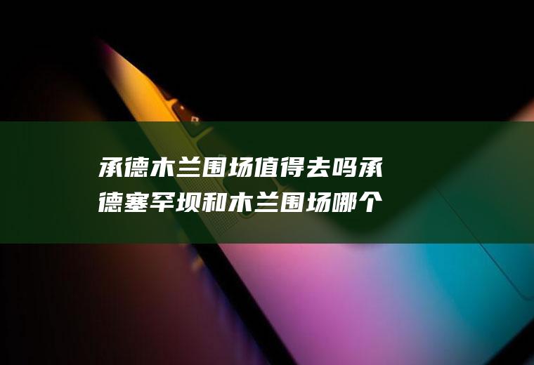 承德木兰围场值得去吗承德塞罕坝和木兰围场哪个好玩