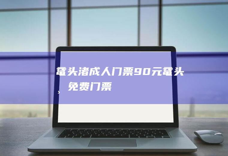 鼋头渚成人门票90元鼋头渚免费门票