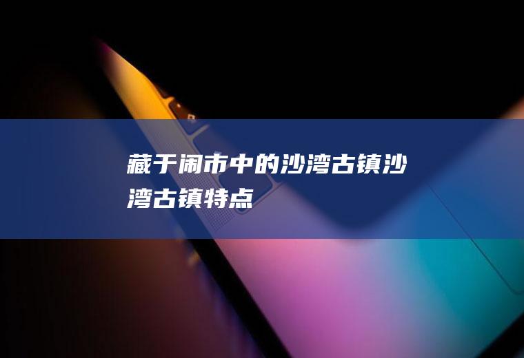 藏于闹市中的沙湾古镇沙湾古镇特点