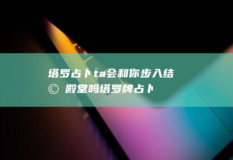 塔罗占卜：ta会和你步入结婚殿堂吗塔罗牌占卜他会和我结婚吗?