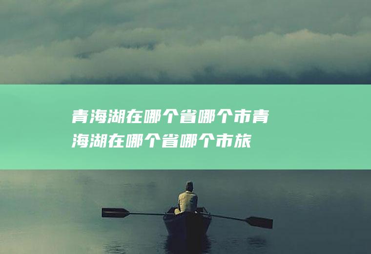 青海湖在哪个省哪个市青海湖在哪个省哪个市,旅游景点